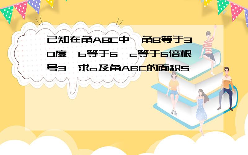 已知在角ABC中,角B等于30度,b等于6,c等于6倍根号3,求a及角ABC的面积S