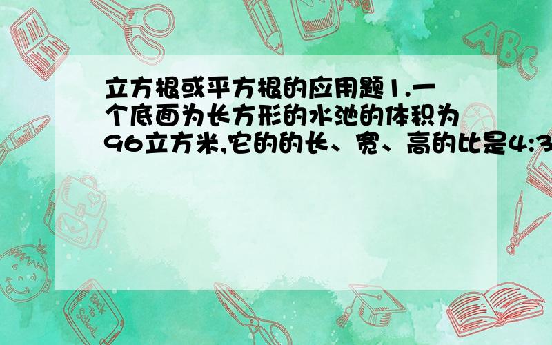 立方根或平方根的应用题1.一个底面为长方形的水池的体积为96立方米,它的的长、宽、高的比是4:3:1.(1)试求这个长方体水池的长、宽、高分别是多少?(2)如果将这个长方体水池的底面改成正方