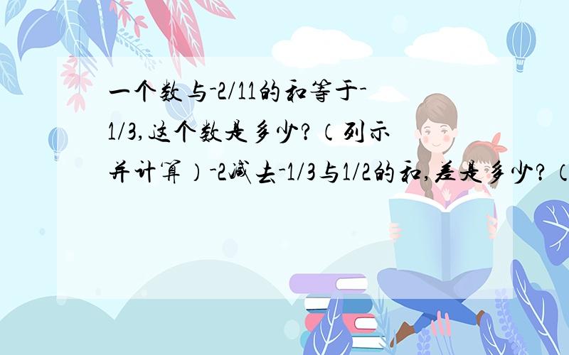 一个数与-2/11的和等于-1/3,这个数是多少?（列示并计算）-2减去-1/3与1/2的和,差是多少?（列示并计算）