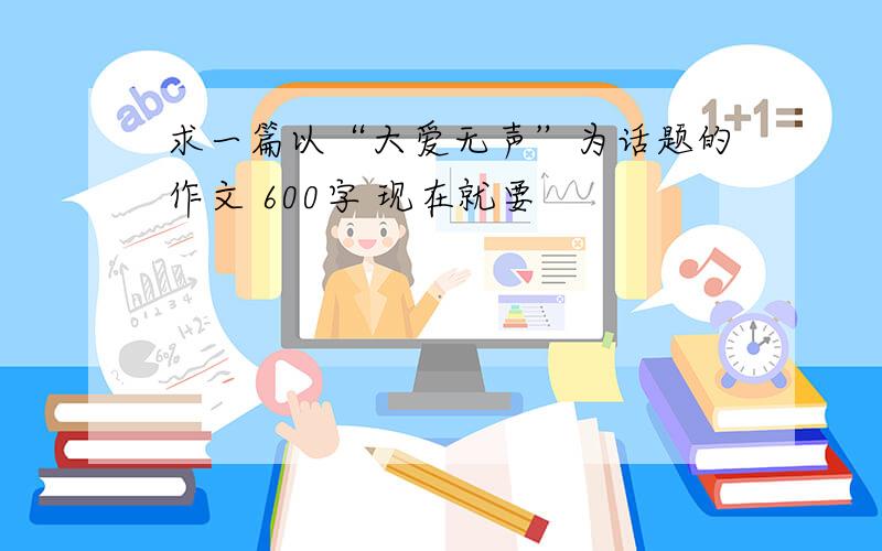 求一篇以“大爱无声”为话题的作文 600字 现在就要