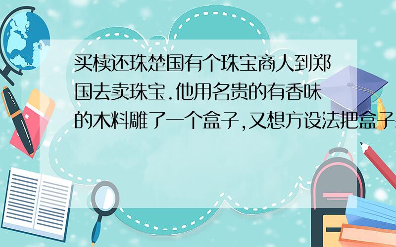 买椟还珠楚国有个珠宝商人到郑国去卖珠宝.他用名贵的有香味的木料雕了一个盒子,又想方设法把盒子装饰得十分美观,然后把珠宝装在里面.有个郑国人出高价买了去.他打开盒子,把里边放着