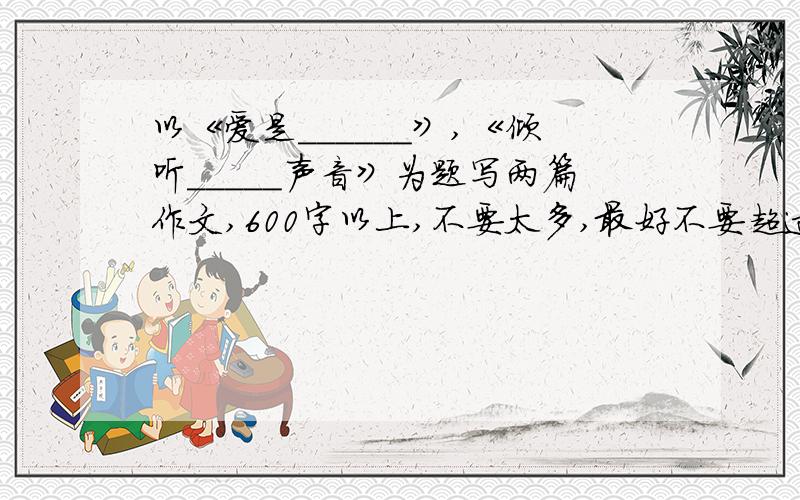 以《爱是______》,《倾听_____声音》为题写两篇作文,600字以上,不要太多,最好不要超过800字三楼的离题了...