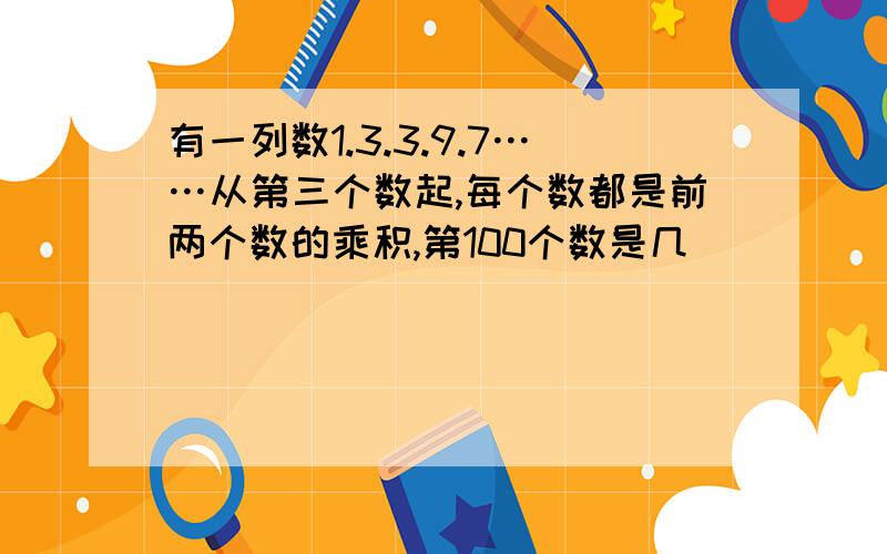 有一列数1.3.3.9.7……从第三个数起,每个数都是前两个数的乘积,第100个数是几