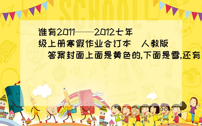 谁有2011——2012七年级上册寒假作业合订本（人教版）答案封面上面是黄色的,下面是雪,还有一个房子,外面还有篱笆,还有紫色和白色的松树.答的好的加100分二楼的,你的答案网上都找得到,而