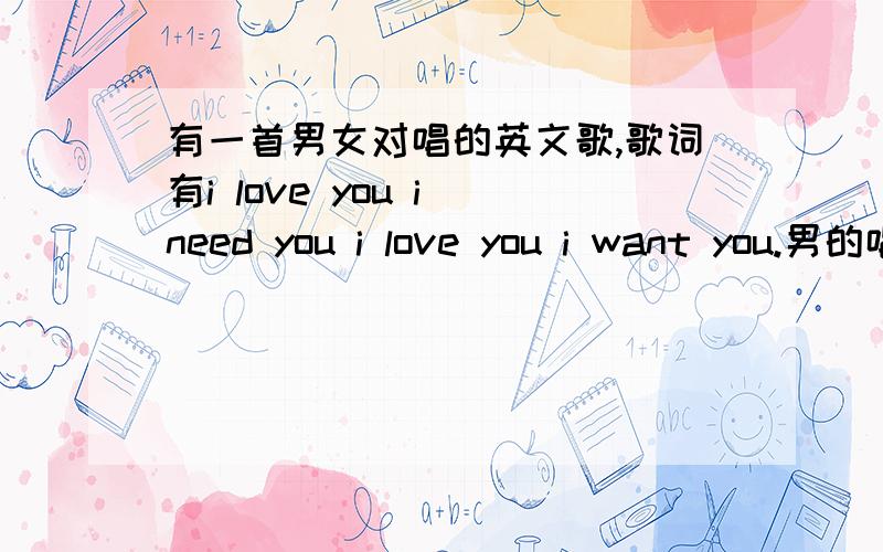 有一首男女对唱的英文歌,歌词有i love you i need you i love you i want you.男的唱RAP部分,背景一直有个人哦,哦的,这歌是前几年出来的各位应该都听过,忘了叫什么名字了···谢谢!