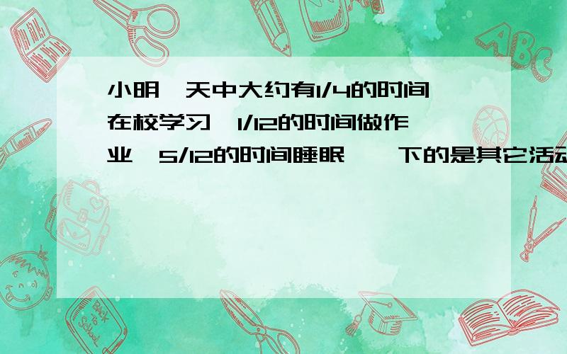 小明一天中大约有1/4的时间在校学习,1/12的时间做作业,5/12的时间睡眠,佘下的是其它活动时间.问小明每天睡眠的时间比在校学习的时间多占一天时间的几分之几?