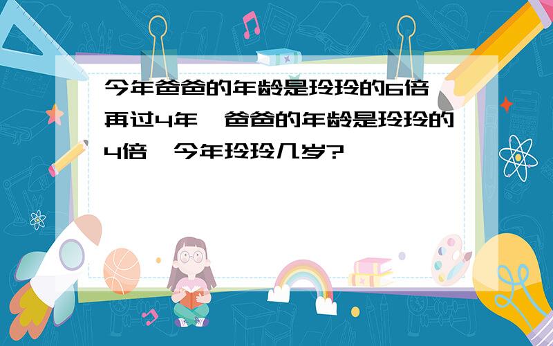 今年爸爸的年龄是玲玲的6倍,再过4年,爸爸的年龄是玲玲的4倍,今年玲玲几岁?