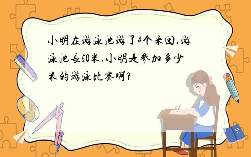 小明在游泳池游了4个来回,游泳池长50米,小明是参加多少米的游泳比赛啊?