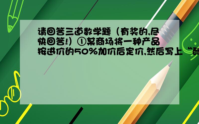 请回答三道数学题（有奖的,尽快回答!）①某商场将一种产品按进价的50％加价后定价,然后写上“酬宾”,按定价的80％出售,结果每件商品仍获利20元,这种商品的进价是多少元?列式：（ ）.②