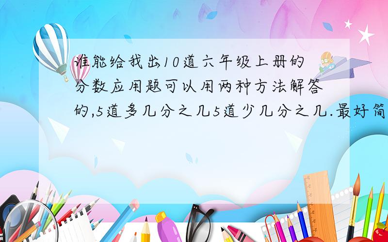 谁能给我出10道六年级上册的分数应用题可以用两种方法解答的,5道多几分之几5道少几分之几.最好简单一点.