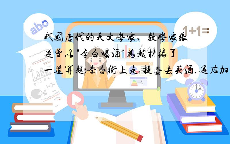 我国唐代的天文学家、数学家张遂曾以“李白喝酒”为题材编了一道算题：李白街上走,提壶去买酒.遇店加一倍,见花喝一斗（斗是古代酒具,也可作计量单位）.三遇店和花,喝光壶中酒.借问此