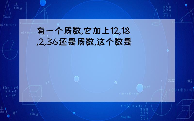 有一个质数,它加上12,18,2,36还是质数,这个数是( )