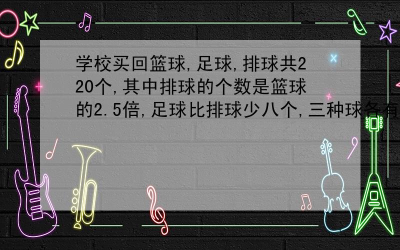 学校买回篮球,足球,排球共220个,其中排球的个数是篮球的2.5倍,足球比排球少八个,三种球各有多少个?