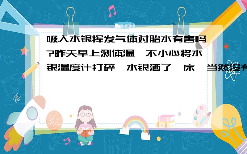 吸入水银挥发气体对胎水有害吗?昨天早上测体温,不小心将水银温度计打碎,水银洒了一床,当然没有及时清理,反而在床上睡了一个小时.我怀孕二个多月,不知及入气体对BB会不会有影响?