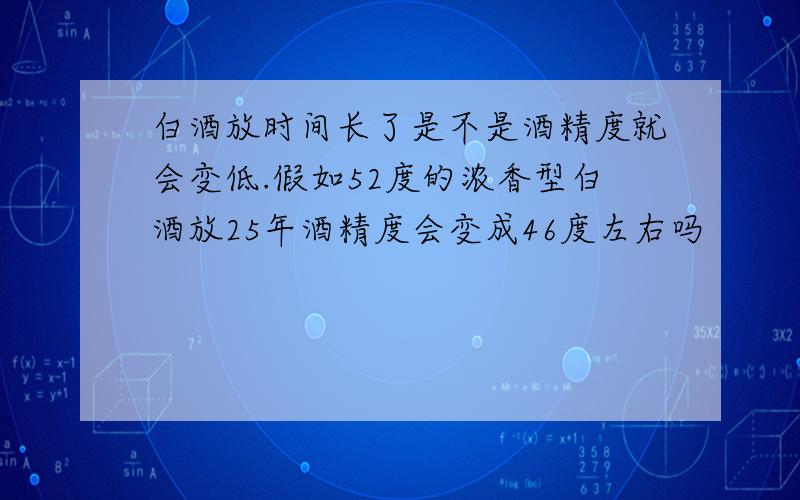 白酒放时间长了是不是酒精度就会变低.假如52度的浓香型白酒放25年酒精度会变成46度左右吗