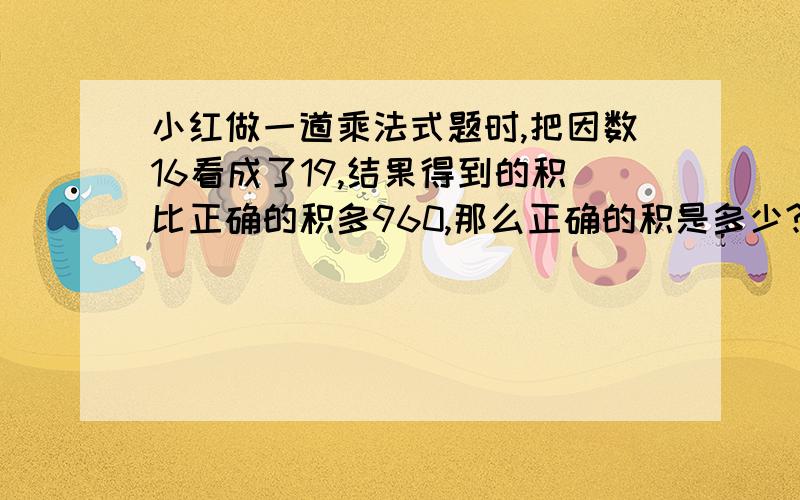 小红做一道乘法式题时,把因数16看成了19,结果得到的积比正确的积多960,那么正确的积是多少?