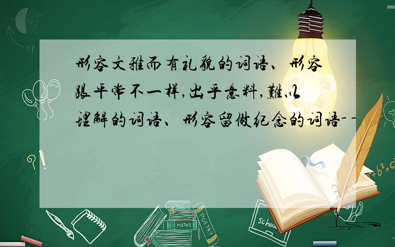 形容文雅而有礼貌的词语、形容跟平常不一样,出乎意料,难以理解的词语、形容留做纪念的词语- -