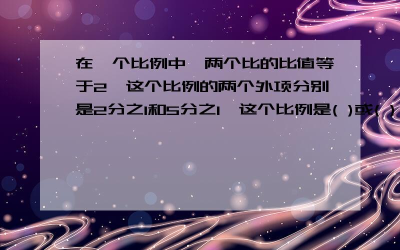 在一个比例中,两个比的比值等于2,这个比例的两个外项分别是2分之1和5分之1,这个比例是( )或( )