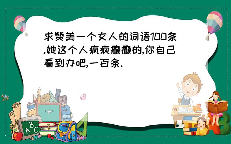 求赞美一个女人的词语100条.她这个人疯疯癫癫的,你自己看到办吧,一百条.