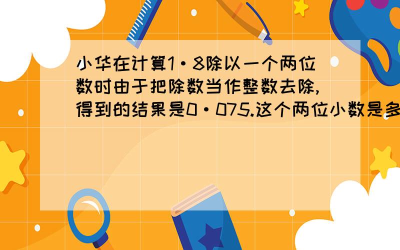 小华在计算1·8除以一个两位数时由于把除数当作整数去除,得到的结果是0·075.这个两位小数是多少