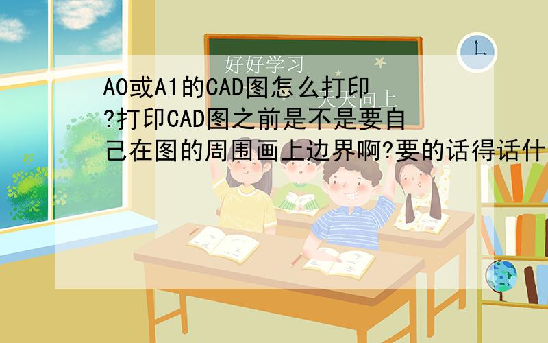 A0或A1的CAD图怎么打印?打印CAD图之前是不是要自己在图的周围画上边界啊?要的话得话什么尺寸啊?打印A0或者A1的粗实线0.5,细实线0.25可以吗?去打印之前自己要先设置好什么吗?没打过,