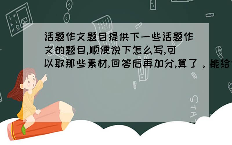 话题作文题目提供下一些话题作文的题目,顺便说下怎么写,可以取那些素材,回答后再加分,算了，能给些范文就行了