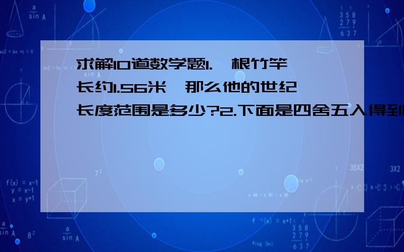 求解10道数学题1.一根竹竿长约1.56米,那么他的世纪长度范围是多少?2.下面是四舍五入得到的近似数,问个精确到哪一位,各有几个有效数字?：15.28、3.6万、0.0403、1.10乘以10的四次方3.某班有45人,