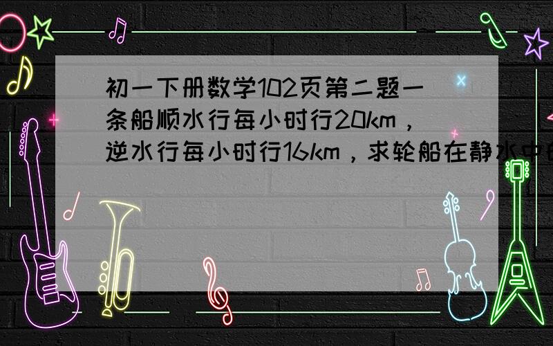 初一下册数学102页第二题一条船顺水行每小时行20km，逆水行每小时行16km，求轮船在静水中的速度和水的流速