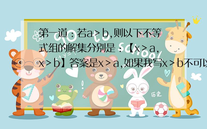 第一道：若a＞b,则以下不等式组的解集分别是：【x＞a,x＞b】答案是x＞a,如果我写x＞b不可以嘛?【x＜a,x＜b】答案是x＜b,如果我写x＜a不行吗?为什么?【x＞a,x＜b】答案为什么是无解啊?第二道