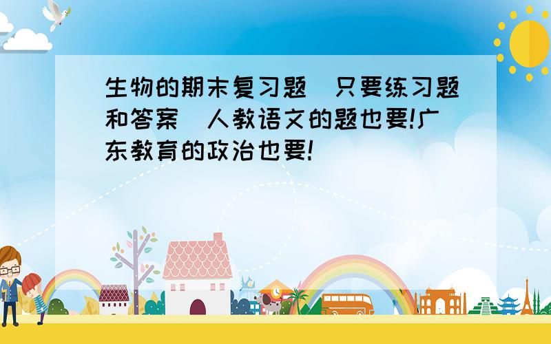 生物的期末复习题(只要练习题和答案)人教语文的题也要!广东教育的政治也要!