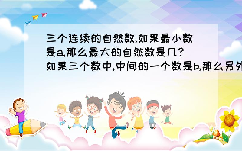 三个连续的自然数,如果最小数是a,那么最大的自然数是几?如果三个数中,中间的一个数是b,那么另外两个自然数是几和几?