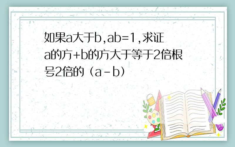 如果a大于b,ab=1,求证a的方+b的方大于等于2倍根号2倍的（a-b）