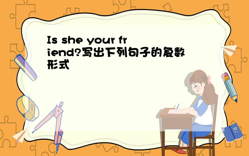 Is she your friend?写出下列句子的复数形式