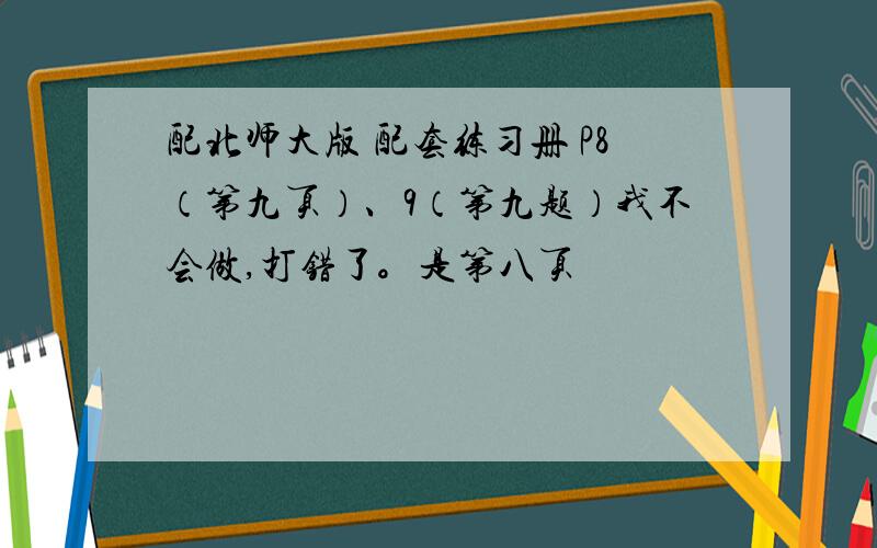 配北师大版 配套练习册 P8（第九页）、9（第九题）我不会做,打错了。是第八页