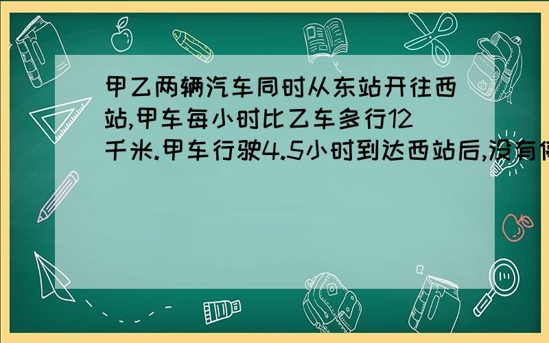 甲乙两辆汽车同时从东站开往西站,甲车每小时比乙车多行12千米.甲车行驶4.5小时到达西站后,没有停留,立即原路返回,在距离西站31.5千米处与乙车相遇.