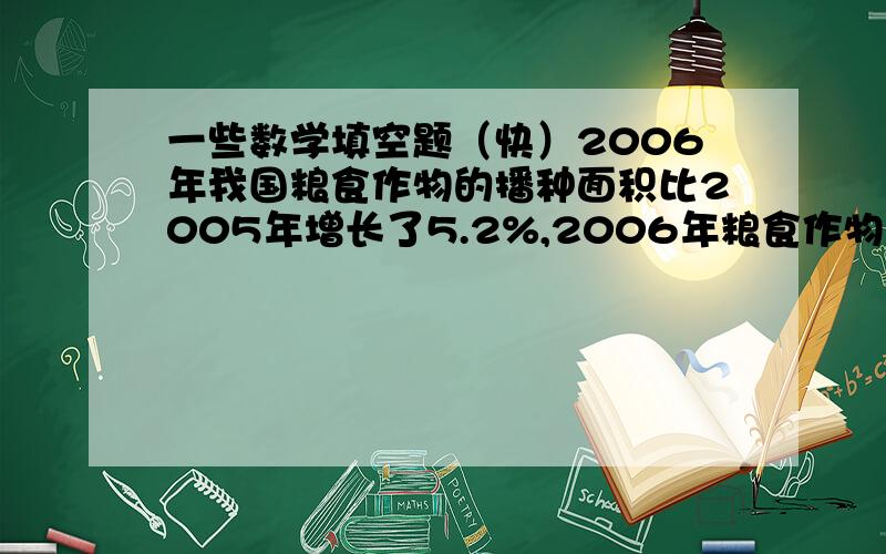 一些数学填空题（快）2006年我国粮食作物的播种面积比2005年增长了5.2%,2006年粮食作物的播种面积是2005年的（ ）%2006年我国蔬菜的出口量是2005年的107.7%,2006年蔬菜的出口量比2005年增长了（