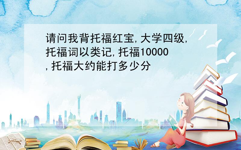 请问我背托福红宝,大学四级,托福词以类记,托福10000,托福大约能打多少分