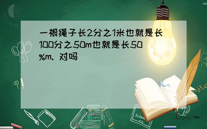 一根绳子长2分之1米也就是长100分之50m也就是长50%m. 对吗