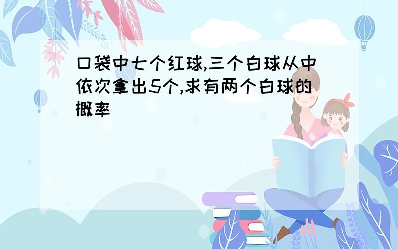 口袋中七个红球,三个白球从中依次拿出5个,求有两个白球的概率