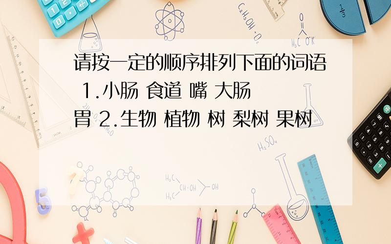 请按一定的顺序排列下面的词语 1.小肠 食道 嘴 大肠 胃 2.生物 植物 树 梨树 果树