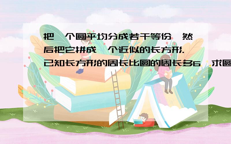 把一个圆平均分成若干等份,然后把它拼成一个近似的长方形.已知长方形的周长比圆的周长多6,求圆的面积.