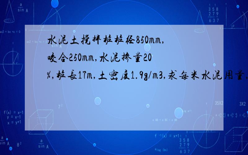 水泥土搅拌桩桩径850mm,咬合250mm,水泥掺量20%,桩长17m,土密度1.9g/m3,求每米水泥用量,水灰比取值土密度单位g/cm3