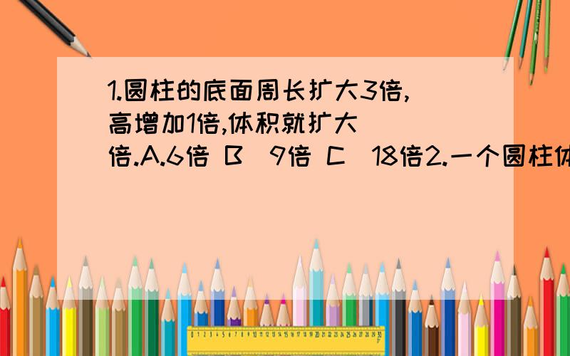 1.圆柱的底面周长扩大3倍,高增加1倍,体积就扩大( )倍.A.6倍 B．9倍 C．18倍2.一个圆柱体底面直径是10厘米,高是6厘米,如果它的高增加1／3,表面积增加（ ）平方厘米．A．20 B,31.4 C．62.83.一种电视