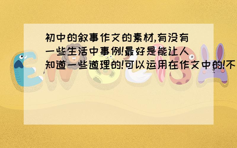 初中的叙事作文的素材,有没有一些生活中事例!最好是能让人知道一些道理的!可以运用在作文中的!不要那种太过普通的哦!最好希望能说一下自己在生活中的事例哦