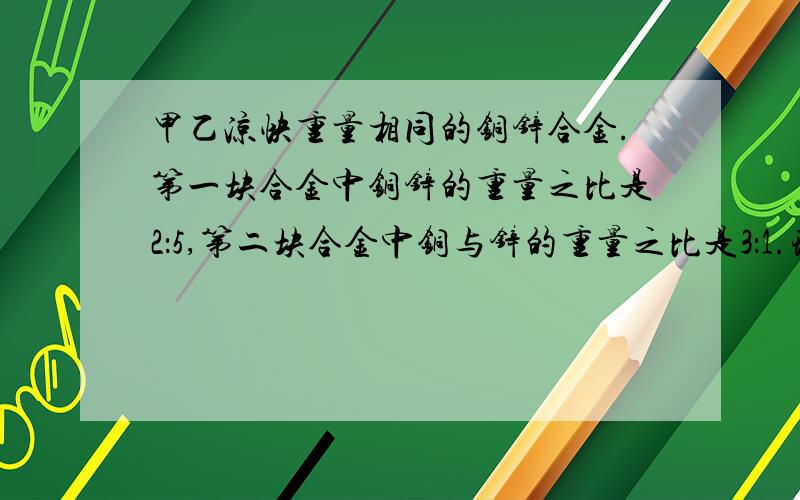 甲乙凉快重量相同的铜锌合金.第一块合金中铜锌的重量之比是2：5,第二块合金中铜与锌的重量之比是3：1.现在把这两块合金铸成一块大的合金.求所铸成的合金中铜与锌的重量之比是多少?