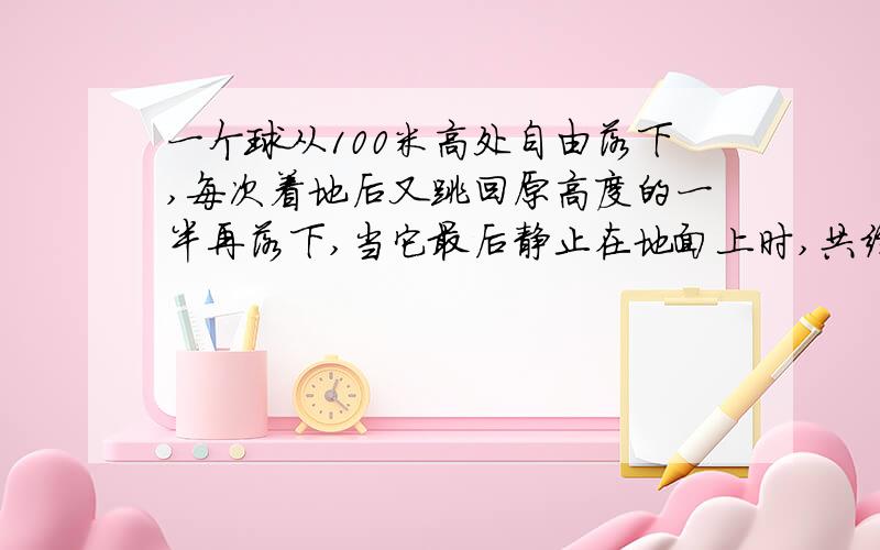 一个球从100米高处自由落下,每次着地后又跳回原高度的一半再落下,当它最后静止在地面上时,共经过了多少米?