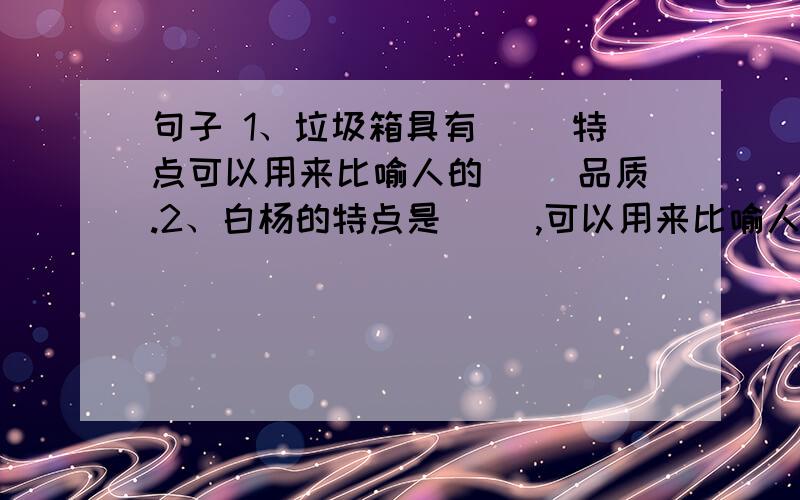 句子 1、垃圾箱具有（ ）特点可以用来比喻人的（ ）品质.2、白杨的特点是（ ）,可以用来比喻人的（ ）品30分后要完成