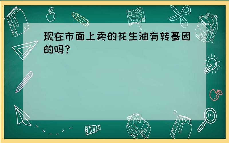 现在市面上卖的花生油有转基因的吗?