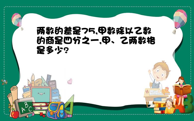 两数的差是75,甲数除以乙数的商是四分之一,甲、乙两数格是多少?