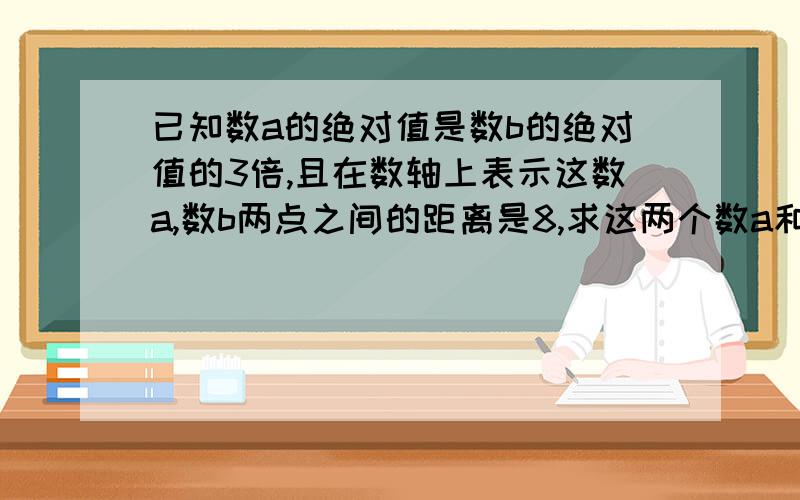 已知数a的绝对值是数b的绝对值的3倍,且在数轴上表示这数a,数b两点之间的距离是8,求这两个数a和数b（请说出方法并解答）